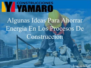 Algunas Ideas Para Ahorrar
Energía En Los Procesos De
Construcción
Armando Iachini
 
