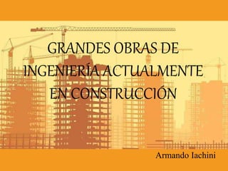 GRANDES OBRAS DE
INGENIERÍA ACTUALMENTE
EN CONSTRUCCIÓN
Armando Iachini
 
