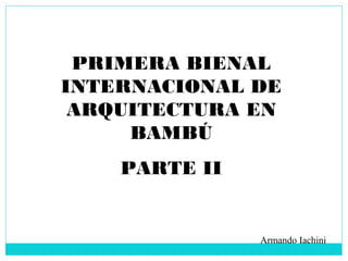PRIMERA BIENAL
INTERNACIONAL DE
ARQUITECTURA EN
BAMBÚ
PARTE II
Armando Iachini
 
