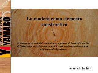 La madera como elemento
constructivo
La madera es un material resistente que se obtiene de la transformación
del árbol como materia prima natural y se ha usado como elemento de
construcción desde siempre.
Armando Iachini
 