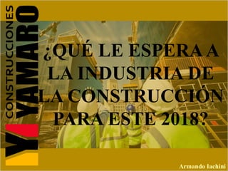 ¿QUÉ LE ESPERAA
LA INDUSTRIA DE
LA CONSTRUCCIÓN
PARA ESTE 2018?
Armando Iachini
 