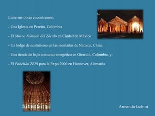 Entre sus obras encontramos:
- Una Iglesia en Pereira, Colombia
- El Museo Nómada del Zócalo en Ciudad de México
- Un lodge de ecoturismo en las montañas de Nankun, China
- Una tienda de bajo consumo energético en Girardot, Colombia, y;
- El Pabellón ZERI para la Expo 2000 en Hannover, Alemania.
Armando Iachini
 
