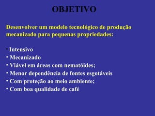 OBJETIVO Desenvolver um modelo tecnológico de produção mecanizado para pequenas propriedades: Intensivo Mecanizado Viável em áreas com nematóides; Menor dependência de fontes esgotáveis Com proteção ao meio ambiente; Com boa qualidade de café 