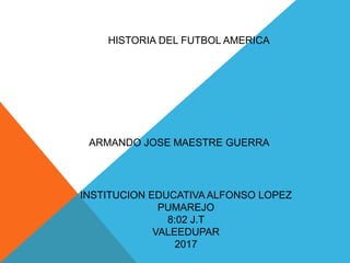 HISTORIA DEL FUTBOL AMERICA
ARMANDO JOSE MAESTRE GUERRA
INSTITUCION EDUCATIVA ALFONSO LOPEZ
PUMAREJO
8:02 J.T
VALEEDUPAR
2017
 