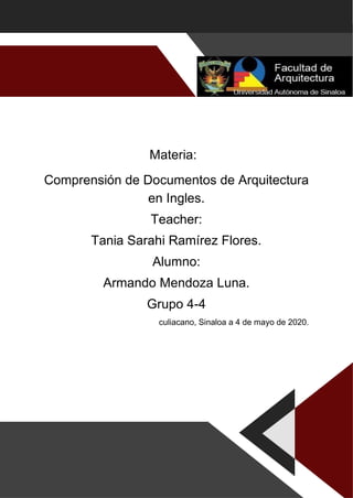 Materia:
Comprensión de Documentos de Arquitectura
en Ingles.
Teacher:
Tania Sarahi Ramírez Flores.
Alumno:
Armando Mendoza Luna.
Grupo 4-4
culiacano, Sinaloa a 4 de mayo de 2020.
 