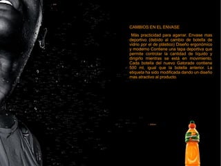 CAMBIOS EN EL ENVASE
Más practicidad para agarrar. Envase mas
deportivo (debido al cambio de botella de
vidrio por el de plástico) Diseño ergonómico
y moderno Contiene una tapa deportiva que
permite controlar la cantidad de líquido y
dirigirlo mientras se está en movimiento.
Cada botella del nuevo Gatorade contiene
500 ml, igual que la botella anterior. La
etiqueta ha sido modificada dando un diseño
mas atractivo al producto.
CAMBIOS EN EL ENVASE
Más practicidad para agarrar. Envase mas
deportivo (debido al cambio de botella de
vidrio por el de plástico) Diseño ergonómico
y moderno Contiene una tapa deportiva que
permite controlar la cantidad de líquido y
dirigirlo mientras se está en movimiento.
Cada botella del nuevo Gatorade contiene
500 ml, igual que la botella anterior. La
etiqueta ha sido modificada dando un diseño
mas atractivo al producto.
 