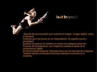 Soporte de comunicación que sustenta la imagen. Imagen digital, video,
e impresos.
Factores que intervienen en su interpretación. El aspecto social y
psicológico
Estatuto perceptual: Es latente en medios tecnológicos,(internet)
Proceso de tecnogénesis: son imágenes creadas a través de la
manipulación digital.
Dimensionalidad espacial: Gatorade hace uso de todo tipo de imágenes
También dando una tercera dimensión siempre incursiona en lo
moderno.
Soporte de comunicación que sustenta la imagen. Imagen digital, video,
e impresos.
Factores que intervienen en su interpretación. El aspecto social y
psicológico
Estatuto perceptual: Es latente en medios tecnológicos,(internet)
Proceso de tecnogénesis: son imágenes creadas a través de la
manipulación digital.
Dimensionalidad espacial: Gatorade hace uso de todo tipo de imágenes
También dando una tercera dimensión siempre incursiona en lo
moderno.
 