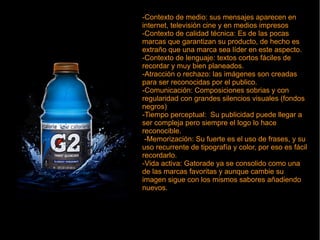 -Contexto de medio: sus mensajes aparecen en
internet, televisión cine y en medios impresos
-Contexto de calidad técnica: Es de las pocas
marcas que garantizan su producto, de hecho es
extraño que una marca sea líder en este aspecto.
-Contexto de lenguaje: textos cortos fáciles de
recordar y muy bien planeados.
-Atracción o rechazo: las imágenes son creadas
para ser reconocidas por el publico.
-Comunicación: Composiciones sobrias y con
regularidad con grandes silencios visuales (fondos
negros)
-Tiempo perceptual: Su publicidad puede llegar a
ser compleja pero siempre el logo lo hace
reconocible.
-Memorización: Su fuerte es el uso de frases, y su
uso recurrente de tipografía y color, por eso es fácil
recordarlo.
-Vida activa: Gatorade ya se consolido como una
de las marcas favoritas y aunque cambie su
imagen sigue con los mismos sabores añadiendo
nuevos.
-Contexto de medio: sus mensajes aparecen en
internet, televisión cine y en medios impresos
-Contexto de calidad técnica: Es de las pocas
marcas que garantizan su producto, de hecho es
extraño que una marca sea líder en este aspecto.
-Contexto de lenguaje: textos cortos fáciles de
recordar y muy bien planeados.
-Atracción o rechazo: las imágenes son creadas
para ser reconocidas por el publico.
-Comunicación: Composiciones sobrias y con
regularidad con grandes silencios visuales (fondos
negros)
-Tiempo perceptual: Su publicidad puede llegar a
ser compleja pero siempre el logo lo hace
reconocible.
-Memorización: Su fuerte es el uso de frases, y su
uso recurrente de tipografía y color, por eso es fácil
recordarlo.
-Vida activa: Gatorade ya se consolido como una
de las marcas favoritas y aunque cambie su
imagen sigue con los mismos sabores añadiendo
nuevos.
 