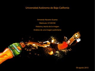 9 de agosto de 2013
Universidad Autónoma de Baja California
Armando Navarro Suarez
Matricula: 01109190
Historia y teoría de la imagen
Análisis de una imagen publicitaria
Universidad Autónoma de Baja California
Armando Navarro Suarez
Matricula: 01109190
Historia y teoría de la imagen
Análisis de una imagen publicitaria
09 agosto 201309 agosto 2013
 