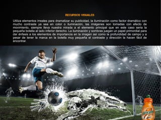 Recursos visuales
Utiliza elementos irreales para dramatizar su publicidad, la iluminación como factor dramático con
mucho contraste ya sea en color o iluminación, las imágenes son tomadas con efecto de
movimiento, siempre lleva nuestra mirada a el elemento principal que en este caso seria la
pequeña botella al lado inferior derecho. La iluminación y sombras juegan un papel primordial para
dar énfasis a los elementos de importancia en la imagen así como la profundidad de campo y a
pesar de tener la marca en la botella muy pequeña el contraste y dirección la hacen fácil de
encontrar.
Recursos visuales
Utiliza elementos irreales para dramatizar su publicidad, la iluminación como factor dramático con
mucho contraste ya sea en color o iluminación, las imágenes son tomadas con efecto de
movimiento, siempre lleva nuestra mirada a el elemento principal que en este caso seria la
pequeña botella al lado inferior derecho. La iluminación y sombras juegan un papel primordial para
dar énfasis a los elementos de importancia en la imagen así como la profundidad de campo y a
pesar de tener la marca en la botella muy pequeña el contraste y dirección la hacen fácil de
encontrar.
 