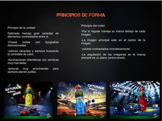 Principios de forma
Principio de la unidad:
Gatorade maneja gran variedad de
elementos contrastados entre si.
-Frases cortas con tipografías
distorsionadas
-colores vibrantes y siempre buscando
el contraste de color.
-iluminaciones dramáticas con sombras
muy marcadas.
-texturas muy prominentes pero
siempre siendo sutiles.
Principio de la unidad:
Gatorade maneja gran variedad de
elementos contrastados entre si.
-Frases cortas con tipografías
distorsionadas
-colores vibrantes y siempre buscando
el contraste de color.
-iluminaciones dramáticas con sombras
muy marcadas.
-texturas muy prominentes pero
siempre siendo sutiles.
Principio del orden
-Por lo regular maneja su marca debajo de cada
imagen.
-La imagen principal esta en el centro de la
imagen.
-colores contrastados cromáticamente
-La angulación de las imágenes es la misma
siempre es un plano contra picado.
Principio del orden
-Por lo regular maneja su marca debajo de cada
imagen.
-La imagen principal esta en el centro de la
imagen.
-colores contrastados cromáticamente
-La angulación de las imágenes es la misma
siempre es un plano contra picado.
 