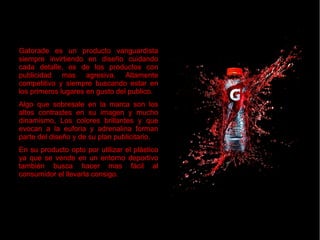 Gatorade es un producto vanguardistaGatorade es un producto vanguardista
siempre invirtiendo en diseño cuidandosiempre invirtiendo en diseño cuidando
cada detalle, es de los productos concada detalle, es de los productos con
publicidad mas agresiva. Altamentepublicidad mas agresiva. Altamente
competitivo y siempre buscando estar encompetitivo y siempre buscando estar en
los primeros lugares en gusto del publico.los primeros lugares en gusto del publico.
Algo que sobresale en la marca son losAlgo que sobresale en la marca son los
altos contrastes en su imagen y muchoaltos contrastes en su imagen y mucho
dinamismo, Los colores brillantes y quedinamismo, Los colores brillantes y que
evocan a la euforia y adrenalina formanevocan a la euforia y adrenalina forman
parte del diseño y de su plan publicitario.parte del diseño y de su plan publicitario.
En su producto opto por utilizar el plásticoEn su producto opto por utilizar el plástico
ya que se vende en un entorno deportivoya que se vende en un entorno deportivo
también busca hacer mas fácil altambién busca hacer mas fácil al
consumidor el llevarla consigo.consumidor el llevarla consigo.
Gatorade es un producto vanguardistaGatorade es un producto vanguardista
siempre invirtiendo en diseño cuidandosiempre invirtiendo en diseño cuidando
cada detalle, es de los productos concada detalle, es de los productos con
publicidad mas agresiva. Altamentepublicidad mas agresiva. Altamente
competitivo y siempre buscando estar encompetitivo y siempre buscando estar en
los primeros lugares en gusto del publico.los primeros lugares en gusto del publico.
Algo que sobresale en la marca son losAlgo que sobresale en la marca son los
altos contrastes en su imagen y muchoaltos contrastes en su imagen y mucho
dinamismo, Los colores brillantes y quedinamismo, Los colores brillantes y que
evocan a la euforia y adrenalina formanevocan a la euforia y adrenalina forman
parte del diseño y de su plan publicitario.parte del diseño y de su plan publicitario.
En su producto opto por utilizar el plásticoEn su producto opto por utilizar el plástico
ya que se vende en un entorno deportivoya que se vende en un entorno deportivo
también busca hacer mas fácil altambién busca hacer mas fácil al
consumidor el llevarla consigo.consumidor el llevarla consigo.
 