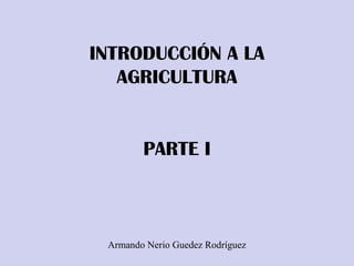 INTRODUCCIÓN A LA
AGRICULTURA
PARTE I
Armando Nerio Guedez Rodríguez
 