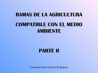 RAMAS DE LA AGRICULTURA
COMPATIBLE CON EL MEDIO
AMBIENTE
PARTE II
Armando Nerio Guedez Rodríguez
 