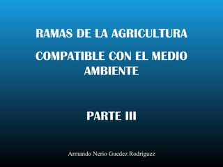 RAMAS DE LA AGRICULTURA
COMPATIBLE CON EL MEDIO
AMBIENTE
PARTE III
Armando Nerio Guedez Rodríguez
 