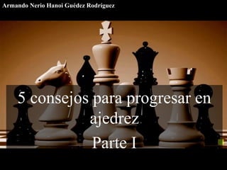 5 consejos para progresar en
ajedrez
Parte I
Armando Nerio Hanoi Guédez Rodríguez
 