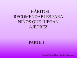 5 HÁBITOS
RECOMENDABLES PARA
NIÑOS QUE JUEGAN
AJEDREZ
PARTE I
Armando Nerio Hanoi Guedez Rodríguez
 