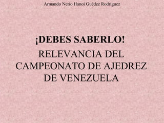 ¡DEBES SABERLO!
RELEVANCIA DEL
CAMPEONATO DE AJEDREZ
DE VENEZUELA
Armando Nerio Hanoi Guédez Rodríguez
 