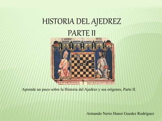 HISTORIA DEL AJEDREZ
PARTE II
Aprende un poco sobre la Historia del Ajedrez y sus orígenes, Parte II.
Armando Nerio Hanoi Guedez Rodríguez
 