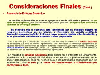 Consideraciones Finales  (Cont.) Ausencia de Enfoque Sistémico Las medidas implementadas en el sector agropecuario desde 2007 hasta el presente , se  han hecho de forma puntual,  para dar soluciones a problemas puntuales,  sin que se haya apreciado la aplicación de un enfoque sistémico.  Es conocido que la economía esta conformada por un complejo sistema de relaciones económicas, que se relaciona e interactúan; una variable modificada dentro del sistema económico incide en mayor o menor medida sobre las demás, y en su proceso de interrelación adquieren nuevas propiedades.  Llama la atención que el Proyecto de Lineamiento, sólo menciona explícitamente el  enfoque sistémico  en el epígrafe que trata la Política Agroindustrial 174: “Organizar la producción agropecuaria en aquellos actividades generadoras de ingresos externos o que sustituyan importaciones, aplicando un  enfoque sistémico  o de cadena productiva que comprenda no sólo la producción primaria, sino todos los eslabones que se articulan en torno al complejo agroindustrial…”  En realidad el  enfoque sistémico  debe primar en el Proyecto de Lineamiento, atendiendo a la complejidad del sistema económico y particularmente en el sector agropecuario, pero no referido sólo a las actividades especificas que se mencionan,  sino  al todo  y en  todos los componentes o subsistemas que conforman el todo. 