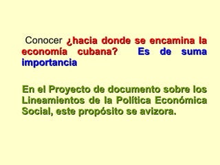 Conocer  ¿hacia donde se encamina la economía cubana?   Es de suma importancia En el Proyecto de documento sobre los Lineamientos de la Política Económica Social, este propósito se avizora.  