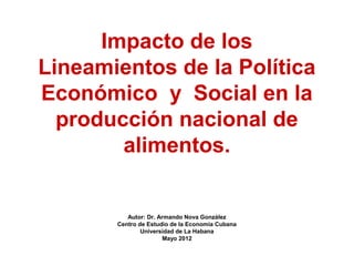 Impacto de los 
Lineamientos de la Política 
Económico y Social en la 
producción nacional de 
alimentos. 
Autor: Dr. Armando Nova González 
Centro de Estudio de la Economía Cubana 
Universidad de La Habana 
Mayo 2012 
 