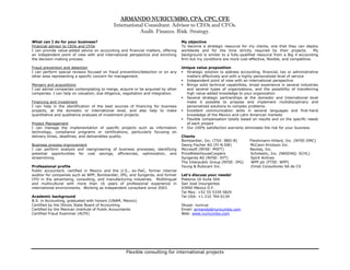 ARMANDO NURICUMBO, CPA, CPC, CFE
                                            International Consultant. Advisor to CEOs and CFOs.
                                                       Audit. Finance. Risk. Strategy.
What can I do for your business?                                                  My objective
Financial advisor to CEOs and CFOs                                                To become a strategic resource for my clients, one that they can deploy
I can provide value-added advice on accounting and financial matters, offering    worldwide and for the time strictly required by their projects.            My
an independent point of view with and international perspective and enriching     background is similar to a fully-qualified resource from a Big 4 accounting
the decision-making process.                                                      firm but my conditions are more cost-effective, flexible, and competitive.

Fraud prevention and detection                                                    Unique value proposition
I can perform special reviews focused on fraud prevention/detection or on any       Strategic solution to address accounting, financial, tax or administrative
other area representing a specific concern for management.                          matters effectively and with a highly-personalized level of service
                                                                                    Independent point of view with an international perspective
Mergers and acquisitions                                                            Brings solid technical capabilities, broad experience in several industries
I can advise companies contemplating to merge, acquire or be acquired by other      and several types of organizations, and the possibility of transferring
companies. I can help on valuation, due diligence, negotiation and integration.     high value-added knowledge to your organization
                                                                                    Several strategic partnerships at the domestic and International level
Financing and investment                                                            make it possible to propose and implement multidisciplinary and
I can help in the identification of the best sources of financing for business      personalized solutions to complex problems.
projects, at the domestic or international level, and also help to make             Excellent communication skills in several languages and first-hand
quantitative and qualitative analyses of investment projects.                       knowledge of the Mexico and Latin American markets
                                                                                    Flexible compensation totally based on results and on the specific needs
Project Management                                                                  of each project
I can manage the implementation of specific projects such as information            Our 100% satisfaction warranty eliminates the risk for your business
technology, compliance programs or certifications, particularly focusing on
delivery times, deadlines, and deliverables quality.                              Clients
                                                                                  Bombardier, Inc. (TSX: BBD-B)         Fleishmann-Hillard, Inc. (NYSE:OMC)
Business process improvement                                                      Georg Fischer AG (FI-N.SW)            McCann-Erickson Inc.
I can perform analysis and reengineering of business processes, identifying       Microsoft (NYSE: MSFT)                Navteq, Inc.
potential opportunities for cost savings, efficiencies, optimization, and         PriceWaterhouseCoopers                Scholastic, Inc. (NASDAQ: SCHL)
streamlining.                                                                     Syngenta AG (NYSE: SYT)               Spirit Airlines
                                                                                  The Interpublic Group (NYSE: IPG)      WPP plc (FTSE: WPP)
Professional profile                                                              Young & Rubicam Inc.                  Zimat Consultores SA de CV
Public accountant, certified in Mexico and the U.S., ex-PwC, former internal
auditor for companies such as WPP, Bombardier, IPG, and Syngenta, and former      Let’s discuss your needs!
CFO in the advertising, consulting, and manufacturing industries. Multilingual    Plateros 16 Suite 504
and multicultural with more than 16 years of professional experience in           San José Insurgentes
international environments. Working as independent consultant since 2003.         03900 México D.F.
                                                                                  Tel Mex: +52 55 5339 5829
Academic background                                                               Tel USA: +1 210 764 6134
B.S. in Accounting, graduated with honors (UNAM, Mexico)
Certified by the Illinois State Board of Accounting                               Skype: nuricua
Certified by the Mexican Institute of Public Accountants                          Email: armando@nuricumbo.com
Certified Fraud Examiner (ACFE)                                                   Web: www.nuricumbo.com




                                                   Flexible consulting for international projects
 