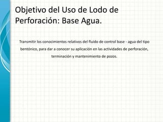 Objetivo del Uso de Lodo de
Perforación: Base Agua.
Transmitir los conocimientos relativos del fluido de control base - agua del tipo
bentónico, para dar a conocer su aplicación en las actividades de perforación,
terminación y mantenimiento de pozos.
 