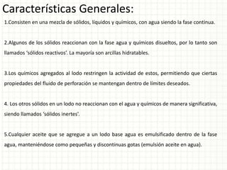 Características Generales:
1.Consisten en una mezcla de sólidos, líquidos y químicos, con agua siendo la fase continua.
2.Algunos de los sólidos reaccionan con la fase agua y químicos disueltos, por lo tanto son
llamados ‘sólidos reactivos’. La mayoría son arcillas hidratables.
3.Los químicos agregados al lodo restringen la actividad de estos, permitiendo que ciertas
propiedades del fluido de perforación se mantengan dentro de límites deseados.
4. Los otros sólidos en un lodo no reaccionan con el agua y químicos de manera significativa,
siendo llamados ‘sólidos inertes’.
5.Cualquier aceite que se agregue a un lodo base agua es emulsificado dentro de la fase
agua, manteniéndose como pequeñas y discontinuas gotas (emulsión aceite en agua).
 