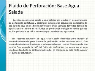 Fluido de Perforación: Base Agua
Salada
Los sistemas de agua salada y agua salobre son usados en las operaciones
de perforación costafuera y costaneras debido a las provisiones inagotables de
ese tipo de agua en el sitio de perforación. Otras ventajas derivadas del uso de
agua salada o salobre en los fluidos de perforación incluyen el hecho que las
arcillas perforadas se hidratan menos que cuando se usa agua dulce.
Los sistemas saturados de agua salada están diseñados para impedir el
ensanchamiento del pozo durante la perforación de las secciones de sal. Este
ensanchamiento resulta de que la sal contenida en el pozo se disuelve en la fase
acuosa “no saturada de sal” del fluido de perforación. La saturación se logra
mediante la adición de sal (cloruro de sodio) en el sistema de lodo hasta alcanzar
el punto de saturación.
 