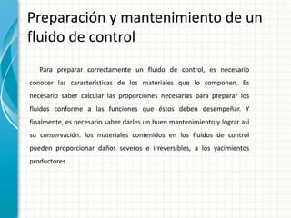 Preparación y mantenimiento de un
fluido de control
Para preparar correctamente un fluido de control, es necesario
conocer las características de los materiales que lo componen. Es
necesario saber calcular las proporciones necesarias para preparar los
fluidos conforme a las funciones que éstos deben desempeñar. Y
finalmente, es necesario saber darles un buen mantenimiento y lograr así
su conservación. los materiales contenidos en los fluidos de control
pueden proporcionar daños severos e irreversibles, a los yacimientos
productores.
 