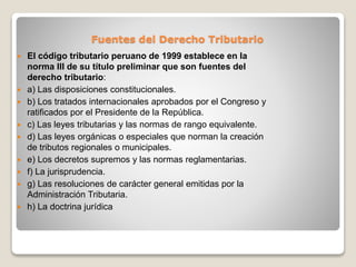 Fuentes del Derecho Tributario
 El código tributario peruano de 1999 establece en la
norma III de su título preliminar que son fuentes del
derecho tributario:
 a) Las disposiciones constitucionales.
 b) Los tratados internacionales aprobados por el Congreso y
ratificados por el Presidente de la República.
 c) Las leyes tributarias y las normas de rango equivalente.
 d) Las leyes orgánicas o especiales que norman la creación
de tributos regionales o municipales.
 e) Los decretos supremos y las normas reglamentarias.
 f) La jurisprudencia.
 g) Las resoluciones de carácter general emitidas por la
Administración Tributaria.
 h) La doctrina jurídica
 