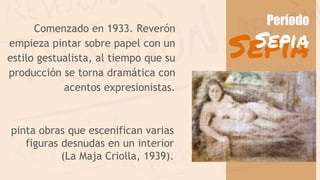 Comenzado en 1933. Reverón
empieza pintar sobre papel con un
estilo gestualista, al tiempo que su
producción se torna dramática con
acentos expresionistas.
pinta obras que escenifican varias
figuras desnudas en un interior
(La Maja Criolla, 1939).
Sepia
Período
Sepia
 