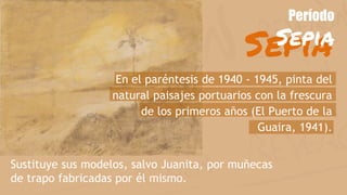 Sepia
Período
Sepia
Sustituye sus modelos, salvo Juanita, por muñecas
de trapo fabricadas por él mismo.
En el paréntesis de 1940 - 1945, pinta del
natural paisajes portuarios con la frescura
de los primeros años (El Puerto de la
Guaira, 1941).
 