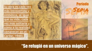 Sepia
Período
Sepia
“Se refugió en un universo mágico”.
Su obra es cada vez
más introvertida y
simbólica, al igual
que su vida, cada
vez más solitaria y
ajena a la realidad
(Amanecer en el
Caribe, 1944).
 