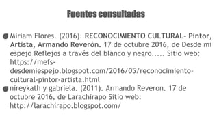 Fuentes consultadas
Miriam Flores. (2016). RECONOCIMIENTO CULTURAL- Pintor,
Artista, Armando Reverón. 17 de octubre 2016, de Desde mi
espejo Reflejos a través del blanco y negro..... Sitio web:
https://mefs-
desdemiespejo.blogspot.com/2016/05/reconocimiento-
cultural-pintor-artista.html
nireykath y gabriela. (2011). Armando Reveron. 17 de
octubre 2016, de Larachirapo Sitio web:
http://larachirapo.blogspot.com/
 