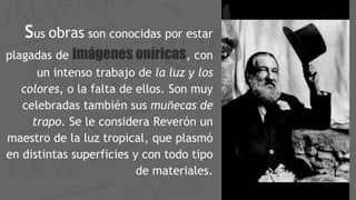 Sus obras son conocidas por estar
plagadas de imágenes oníricas, con
un intenso trabajo de la luz y los
colores, o la falta de ellos. Son muy
celebradas también sus muñecas de
trapo. Se le considera Reverón un
maestro de la luz tropical, que plasmó
en distintas superficies y con todo tipo
de materiales.
 