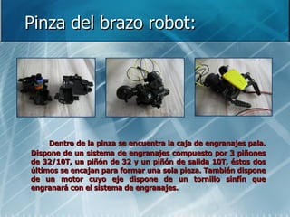 Pinza del brazo robot: Dentro de la pinza se encuentra la caja de engranajes pala. Dispone de un sistema de engranajes compuesto por 3 piñones de 32/10T, un piñón de 32 y un piñón de salida 10T, éstos dos últimos se encajan para formar una sola pieza. También dispone de un motor cuyo eje dispone de un tornillo sinfín que engranará con el sistema de engranajes. 