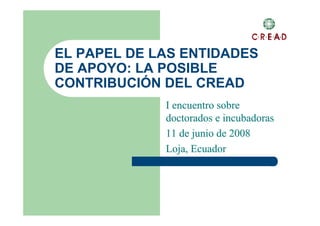 EL PAPEL DE LAS ENTIDADES
DE APOYO: LA POSIBLE
CONTRIBUCIÓN DEL CREAD
             I encuentro sobre
             doctorados e incubadoras
             11 de junio de 2008
             Loja, Ecuador