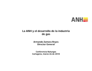 La ANH y el desarrollo de la industria
               de gas

        Armando Zamora Reyes
           Director General


           Conferencia Naturgas
       Cartagena, marzo 26 de 2010
 