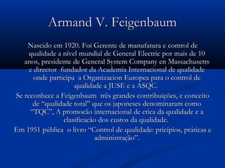 Armand V. Feigenbaum
    Nascido em 1920. Foi Gerente de manufatura e control de
     qualidade a nível mundial de General Electric por mais de 10
   anos, presidente de General System Company en Massachusetts
     e director fundador da Academia Internacional de qualidade
       onde participa a Organizacion Europea para o control de
                     qualidade a JUSE e a ASQC.
Se reconhece a Feigenbaum três grandes contribuições, e conceito
      de “qualidade total” que os japoneses denominaram como
     “TQC”, A promocão internacional de etica da qualidade e a
                 clasificacão dos custos da qualidade.
Em 1951 pública o livro “Control de qualidade: pricípios, práticas e
                            administração”.
 