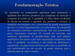 Fundamentação Teórica.
Na atualidade, os compradores percebem mais claramente a
  qualidade dos diversos produtos que competem no mercado e
  compram de acordo ele. A qualidade é o fator básico na decisão
  do cliente em respeito a aquisição dos produtos e serviços. A
  qualidade tem chegado a ser a única força de grande importância
  que leva a o êxito organizacional e a o crescimento da companhia
  em mercados nacionais e internacionais. Isto está demonstrado
  pelos importantes aumentos da entrada do mercado, por
  melhorias importantes na produtividade total, pela redução
  significativa dos custos e por uma organização competitiva mais
  forte. A qualidade em essência é uma forma de administrar a
  organização. As peças certas da busca pelo êxito na qualidade, se
  tem transformado em um assunto de grande interesse para a
  administração de todo o mundo.
 