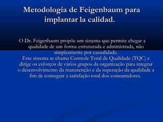 Metodología de Feigenbaum para
       implantar la calidad.

O Dr. Feigenbaum propõe um sistema que permite chegar a
      qualidade de um forma estruturada e administrada, não
                  simplesmente por casualidade.
  Este sistema se chama Controle Total de Qualidade (TQC) e
 dirige os esforços de vários grupos da organização para integrar
o desenvolvimento da manutenção e da superação da qualidade a
      fim de conseguir a satisfação total dos consumidores.
 
