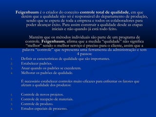 Feigenbaum é o criador do conceito controle total de qualidade, em que
        detém que a qualidade não só é responsável do departamento de produção,
           sendo que se espera de toda a empresa e todos os colaboradores para
           poder alcançar êxito. Para assim construir a qualidade desde as etapas
                          iniciais e não quando já está todo feito.
            Mantém que os métodos individuais são parte de um programa de
         controle. Feigenbaum, afirma que a medida “qualidade” não significa
          “melhor” sendo o melhor serviço é preciso para o cliente, assim que a
        palavra “controle” que representa uma ferramenta da administração e tem
                                        4 passos:
1.      Definir as características de qualidade que são importantes.
2.      Estabelecer padrões.
3.      Atuar quando os padrões se excederem.
4.      Melhorar os padrões de qualidade.

        É necessário estabelecer controles muito eficazes para enfrentar os fatores que
        afetam a qualidade dos produtos:

1.      Controle de novos projetos.
2.      Controle de recepção de materiais.
3.      Controle de produto.
4.      Estudos especiais de processo.
 