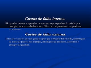 Custos de falha interna.
São gerados durante a operação, mesmo antes que o produto é enviado, por
   exemplo, sucata, retrabalho, testes, falhas de equipamentos, e as perdas de
   rendimento.

                   Custos de falha externa.
Estes são os custos que são gerados após que o produto foi enviado, reclamações
   de ajuste de preços, por exemplo, devoluções de produtos, descontos e
   encargos de garantia.
 