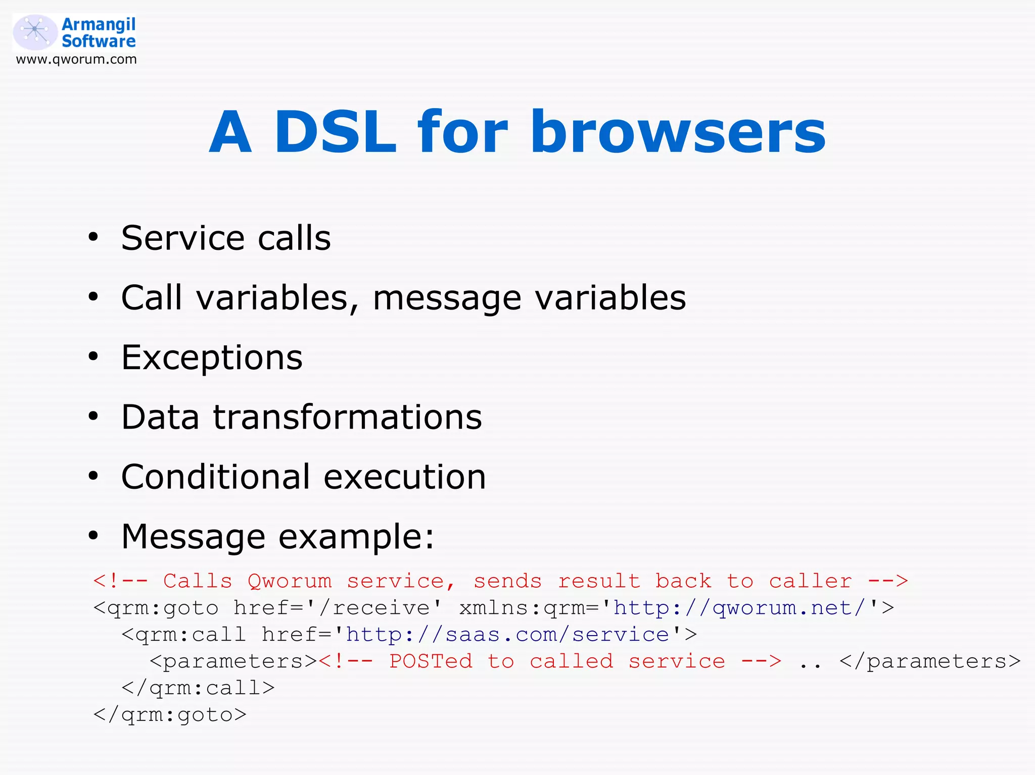 www.qworum.com




                 A DSL for browsers
        ●
            Service calls
        ●
            Call variables, message variables
        ●
            Exceptions
        ●
            Data transformations
        ●
            Conditional execution
        ●
            Message example:
        <!-- Calls Qworum service, sends result back to caller -->
        <qrm:goto href='/receive' xmlns:qrm='http://qworum.net/'>
          <qrm:call href='http://saas.com/service'>
            <parameters><!-- POSTed to called service --> .. </parameters>
          </qrm:call>
        </qrm:goto>
 