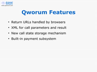 www.qworum.com




                  Qworum Features
        ●
            Return URLs handled by browsers
        ●
            XML for call parameters and result
        ●
            New call state storage mechanism
        ●
            Built-in payment subsystem
 