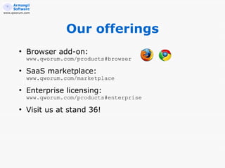 www.qworum.com




                       Our offerings
        ●
            Browser add-on:
            www.qworum.com/products#browser
        ●
            SaaS marketplace:
            www.qworum.com/marketplace
        ●
            Enterprise licensing:
            www.qworum.com/products#enterprise
        ●
            Visit us at stand 36!
 
