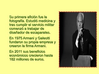 Su primera afición fue la
fotografía. Estudió medicina y
tras cumplir el servicio militar
comenzó a trabajar de
diseñador de escaparates.
En 1975 Armani y Galeotti
fundaron su propia empresa y
crearon la firma Armani.
En 2011 sus beneficios
económicos crecieron hasta
182 millones de euros.
 