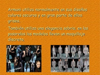 Armani utiliza normalmente en sus diseños
colores oscuros y en gran parte de ellos
grises.
También utiliza una elegancia sobria; en las
pasarelas las modelos llevan un maquillaje
discreto.
 